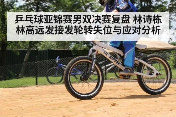乒乓球亚锦赛男双决赛复盘 林诗栋林高远发接发轮转失位与应对分析