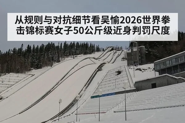 从规则与对抗细节看吴愉2026世界拳击锦标赛女子50公斤级近身判罚尺度